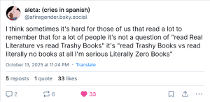 En post fra ‪@afiregender.bsky.social‬: I think sometimes it's hard for those of us that read a lot to remember that for a lot of people it's not a question of "read Real Literature vs read Trashy Books" it's "read Trashy Books vs read literally no books at all I'm serious Literally Zero Books"