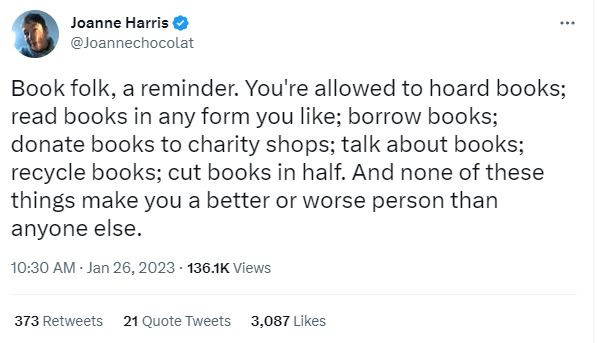 Joanne Harris on Twitter: "Book folk, a reminder. You're allowed to hoard books; read books in any form you like; borrow books; donate books to charity shops; talk about books; recycle books; cut books in half. And none of these things make you a better or worse person than anyone else."